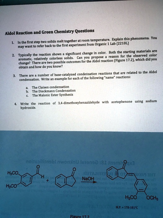 Aldol Reaction and Green Chemistry Questions
1. In the first step two solids melt together at room temperature. Explain this phenomena. You
may want to refer back to the first experiment from Organic 1 Lab (2210L)
2. Typically the reaction shows a significant change in color. Both the starting materials are
aromatic, relatively colorless solids. Can you propose a reason for the observed color
change? There are two possible outcomes for the Aldol reaction (Figure 17.2), which did you
obtain and how do you know?
3. There are a number of base-catalyzed condensation reactions that are related to the Aldol
condensation. Write an example for each of the following ""name"" reactions:
a. The Claisen condensation
b. The Dieckmann Condensation
c. The Malonic Ester Synthesis
4. Write the reaction of 3,4-dimethoxybenzaldehyde with acetophenone using sodium
hydroxide.