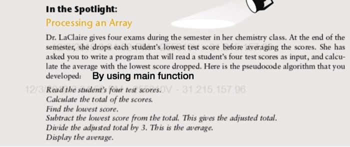 In the Spotlight:
Processing an Array
Dr. LaClaire gives four exams during the semester in her chemistry class. At the end of the
semester, she drops each student's lowest test score before averaging the scores. She has
asked you to write a program that will read a student's four test scores as input, and calcu-
late the average with the lowest score dropped. Here is the pseudocode algorithm that you
developed: By using main function
Read the student's four test scores.
Calculate the total of the scores.
Find the lowest score.
Subtract the lowest score from the total. This gives the adjusted total.
Divide the adjusted total by 3. This is the average.
Display the average.