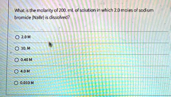 What is the molarity of 200. mL of solution in which 2.0 moles of sodium bromide (NaBr) is dissolved?
2.0 M
10. M
0.40 M
4.0 M
0.010 M