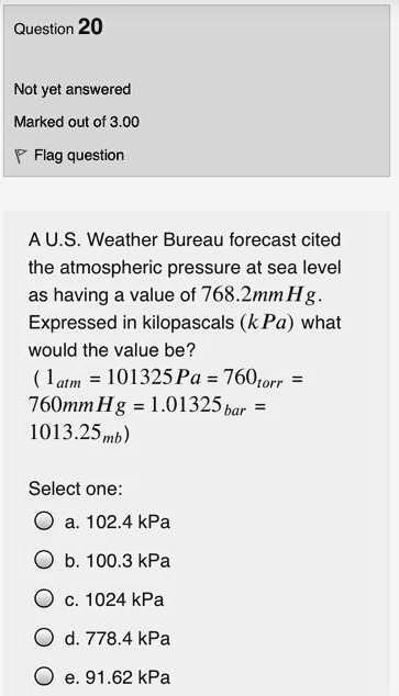 A U.S. Weather Bureau forecast cited the atmospheric pressure at sea level as having a value of 768.2mmHg. Expressed in kilopascals (kPa) what would the value be?
( 1atm = 101325Pa = 760torr = 760mmHg = 1.01325bar = 1013.25mb )

Select one:
a. 102.4 kPa
b. 100.3 kPa
c. 1024 kPa
d. 778.4 kPa
e. 91.62 kPa