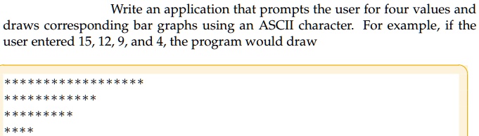 Write an application that prompts the user for four values and
draws corresponding bar graphs using an ASCII character. For example, if the
user entered 15, 12, 9, and 4, the program would draw
*****************
**************
*********
****