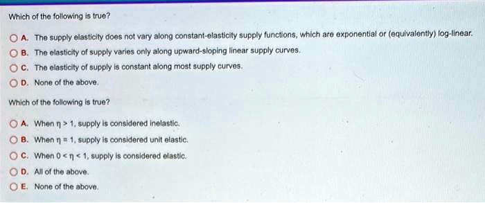 Which of the following is true?
A. The supply elasticity does not vary along constant-elasticity supply functions, which are exponential or (equivalently) log-linear.
B. The elasticity of supply varies only along upward-sloping linear supply curves.
C. The elasticity of supply is constant along most supply curves.
D. None of the above.
Which of the following is true?
A. When ?? > 1, supply is considered inelastic.
B. When ?? = 1, supply is considered unit elastic.
C. When 0 < ?? < 1, supply is considered elastic.
D. All of the above.
E. None of the above.