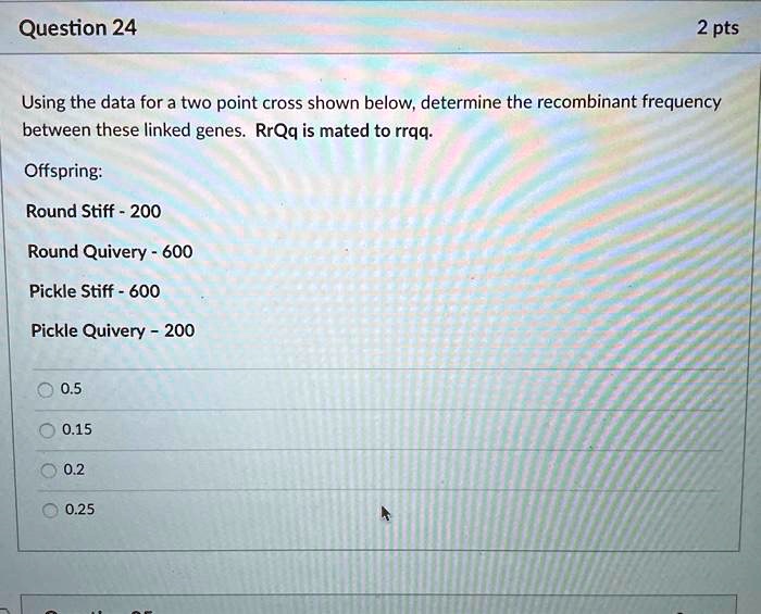 Using the data for a two point cross shown below, determine the recombinant frequency between these linked genes. RrQq is mated to rrqq.

Offspring:
Round Stiff - 200
Round Quivery - 600
Pickle Stiff - 600
Pickle Quivery - 200

0.5
0.15
0.2
0.25