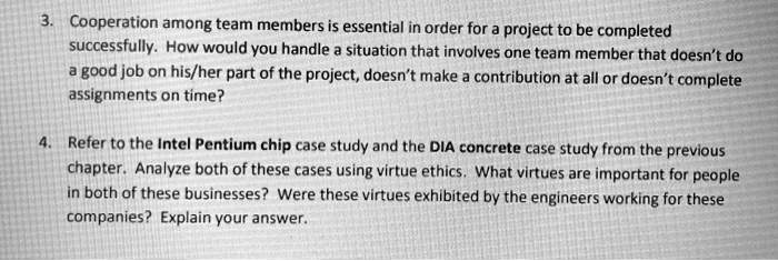 3. Cooperation among team members is essential in order for a project to be completed
successfully. How would you handle a situation that involves one team member that doesn't do
a good job on his/her part of the project, doesn't make a contribution at all or doesn't complete
assignments on time?
4. Refer to the Intel Pentium chip case study and the DIA concrete case study from the previous
chapter. Analyze both of these cases using virtue ethics. What virtues are important for people
in both of these businesses? Were these virtues exhibited by the engineers working for these
companies? Explain your answer.