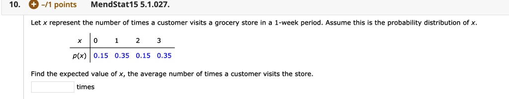 Let x represent the number of times a customer visits a grocery store in a 1-week period. Assume this is the probability distribution of x.

x | 0 1 2 3
–|———– 
p(x) | 0.15 0.35 0.15 0.35

Find the expected value of x, the average number of times a customer visits the store.
times
