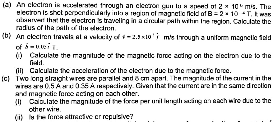 (a) An electron is accelerated through an electron gun to a speed of 2 × 10 ? m/s. The electron is shot perpendicularly into a region of magnetic field of B = 2 × 10?? T. It was observed that the electron is traveling in a circular path within the region. Calculate the radius of the path of the electron.
(b) An electron travels at a velocity of v? = 2.5 × 10? i? m/s through a uniform magnetic field of B? = 0.05 i? T.
(i) Calculate the magnitude of the magnetic force acting on the electron due to the field.
(ii) Calculate the acceleration of the electron due to the magnetic force.
(c) Two long straight wires are parallel and 8 cm apart. The magnitude of the current in the wires are 0.5 A and 0.35 A respectively. Given that the current are in the same direction and magnetic force acting on each other.
(i) Calculate the magnitude of the force per unit length acting on each wire due to the other wire.
(ii) Is the force attractive or repulsive?