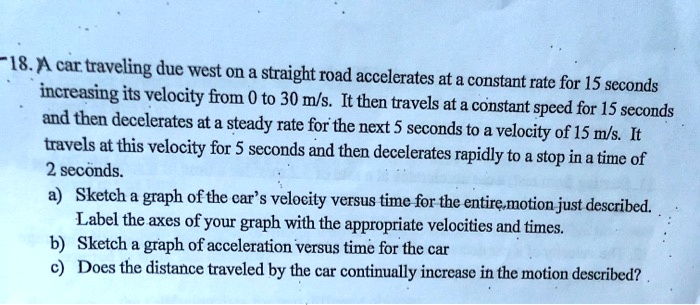 A car traveling due west on a straight road accelerates at a constant rate for 15 seconds increasing its velocity from 0 to 30 m/s. It then travels at a constant speed for 15 seconds and then decelerates at a steady rate for the next 5 seconds to a velocity of 15 m/s. It travels at this velocity for 5 seconds and then decelerates rapidly to a stop in a time of 2 seconds.
a) Sketch a graph of the car's velocity versus time for the entire motion just described. Label the axes of your graph with the appropriate velocities and times.
b) Sketch a graph of acceleration versus time for the car
c) Does the distance traveled by the car continually increase in the motion described?