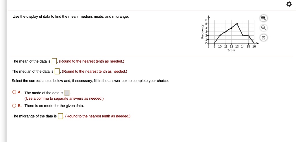 Use the display of data to find the mean, median, mode, and midrange.
Frequency
6-
5-
4-
3-
2-
1-
0+
8 9 10 11 12 13 14 15 16
Score
The mean of the data is . (Round to the nearest tenth as needed.)
The median of the data is . (Round to the nearest tenth as needed.)
Select the correct choice below and, if necessary, fill in the answer box to complete your choice.
A. The mode of the data is .
(Use a comma to separate answers as needed.)
B. There is no mode for the given data.
The midrange of the data is . (Round to the nearest tenth as needed.)