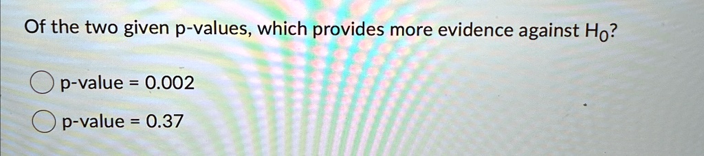 Of the two given p-values, which provides more evidence against Ho?
p-value = 0.002
p-value = 0.37