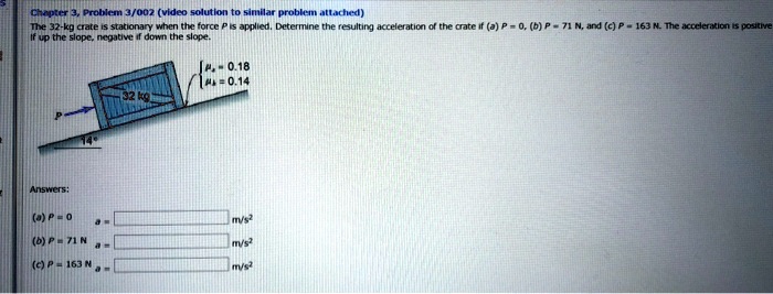 Chapter 3, Problem 3/002 (video solution to similar problem attached)
The 32-kg crate is stationary when the force P is applied. Determine the resulting acceleration of the crate if (a) P = 0, (b) P = 71 N, and (c) P = 163 N. The acceleration is positive
if up the slope, negative if down the slope.
= 0.18
= 0.14

Answers:
(a) P = 0  a =  m/s^2
(b) P = 71 N a =  m/s^2
(c) P = 163 N a =  m/s^2