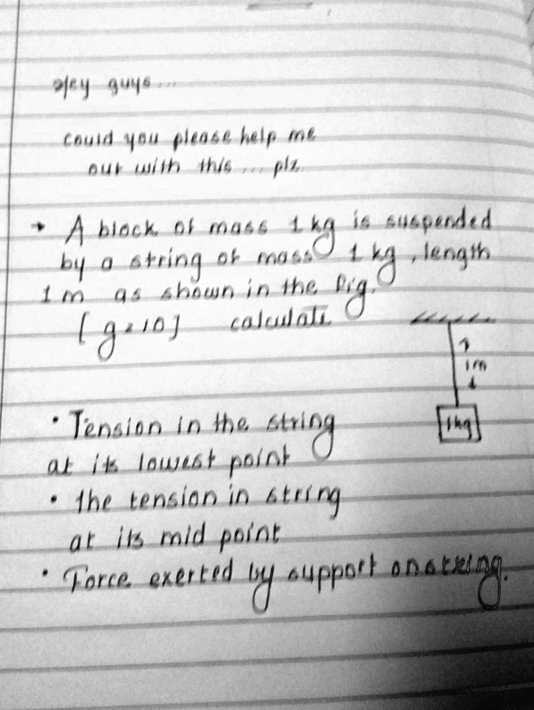 Hey guys...
Could you please help me
out with this... plz.
A block of mass 1 kg is suspended
by a string of mass 1 kg, length
1 m as shown in the fig.
[g=10] calculate
• Tension in the string
at its lowest point
• the tension in string
at its mid point
• Force exerted by support on string.