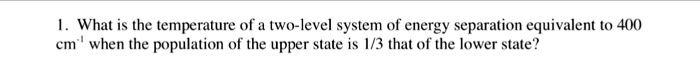 1. What is the temperature of a two-level system of energy separation equivalent to 400 cm?¹ when the population of the upper state is 1/3 that of the lower state?