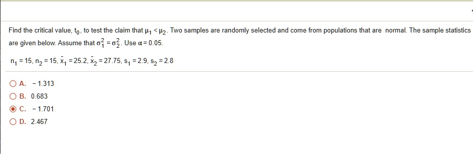 Find the critical value, t0, to test the claim that mu1 < mu2. Two samples are randomly selected and come from populations that are normal. The sample statistics are given below. Assume that sigma1^2 = sigma2^2. Use alpha = 0.05.
n1 = 15, n2 = 15, arx1 = 25.2, arx2 = 27.75, s1 = 2.9, s2 = 2.8
A.  -1.313
B.  0.683
C.  -1.701
D.  2.467