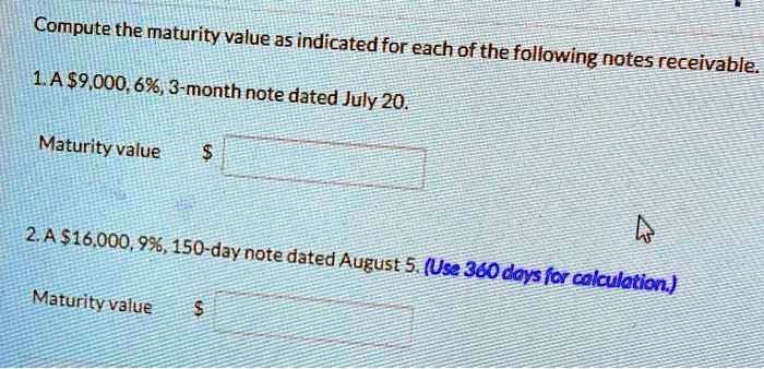 Compute the maturity value as indicated for each of the following notes receivable.

1. A 9,000, 6%, 3-month note dated July 20.

Maturity value

2. A 16,000, 9%, 150-day note dated August 5. (Use 360 days for calculation.)

Maturity value