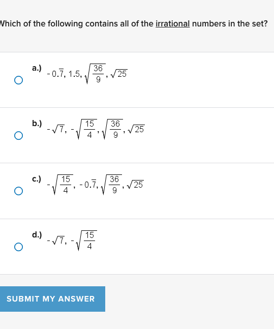 Which of the following contains all of the irrational numbers in the set?
a.) -0.7?, 1.5, ?36/9, ?25
b.) -?7, -?15/4, ?36/9, ?25
c.) -?15/4, -0.7?, ?36/9, ?25
d.) -?7, -?15/4
SUBMIT MY ANSWER