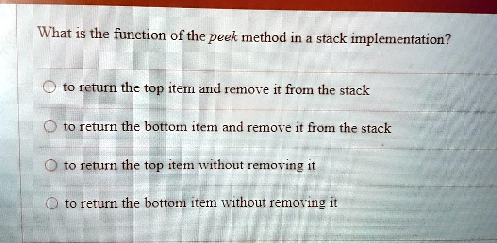 What is the function of the peek method in a stack implementation?
to return the top item and remove it from the stack
to return the bottom item and remove it from the stack
to return the top item without removing it
to return the bottom item without removing it