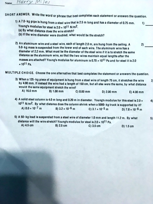 Name Harry Miles
SHORT ANSWER. Write the word or phrase that best completes each statement or answers the question.
1) A 7.0-kg pipe is hung from a steel wire that is 2.5 m long and has a diameter of 0.75 mm.
Young's modulus for steel is 2.0 x 10^11 N/m^2.
(a) By what distance does the wire stretch?
(b) If the wire diameter were doubled, what would be the stretch?
2) An aluminum wire and a steel wire, each of length 2.0 m, are hung from the ceiling. A 5.0-kg mass is suspended from the lower end of each wire. The aluminum wire has a diameter of 2.2 mm. What must be the diameter of the steel wire if it is to stretch the same distance as the aluminum wire, so that the two wires maintain equal lengths after the masses are attached? Young's modulus for aluminum is 0.70 x 10^11 Pa and for steel it is 2.0 x 10^11 Pa.
MULTIPLE CHOICE. Choose the one alternative that best completes the statement or answers the question.
3) When a 125-kg piece of equipment is hung from a steel wire of length 75 cm, it stretches the wire by 4.00 mm. If instead the wire had a length of 150 cm, but all else were the same, by what distance would the same equipment stretch the wire?
A) 16.0 mm B) 1.00 mm C) 8.00 mm D) 2.00 mm E) 4.00 mm
4) A solid steel column is 4.0 m long and 0.20 m in diameter. Young's modulus for this steel is 2.0 x 10^11 N/m^2. By what distance does the column shrink when a 5000-kg truck is supported by it?
A) 8.0 x 10^-7 m B) 3.2 x 10^-6 m C) 3.1 x 10^-5 m D) 7.8 x 10^-6 m
5) A 50-kg load is suspended from a steel wire of diameter 1.0 mm and length 11.2 m. By what distance will the wire stretch? Young's modulus for steel is 2.0 x 10^11 Pa.
A) 4.5 cm B) 2.5 cm C) 3.5 cm D) 1.5 cm