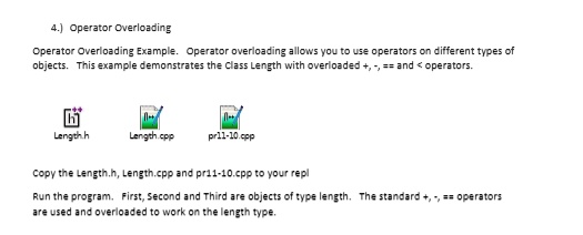 4.) Operator Overloading
Operator Overloading Example. Operator overloading allows you to use operators on different types of
objects. This example demonstrates the Class Length with overloaded +, -, == and < operators.
Length.h Length.cpp pr11-10.cpp
Copy the Length.h, Length.cpp and pr11-10.cpp to your repl
Run the program. First, Second and Third are objects of type length. The standard +, -, == operators
are used and overloaded to work on the length type.
