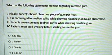 which of the following statements are true regarding nicotine gum l initially patients should chew one piece of gum per hour ii it is encouraged to swallow saliva while chewing nicotine gum  53591