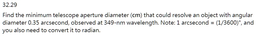 Find the minimum telescope aperture diameter (cm) that could resolve an object with angular diameter 0.35 arcsecond, observed at 349-nm wavelength. Note: 1 arcsecond = (1/3600)°, and you also need to convert it to radian.