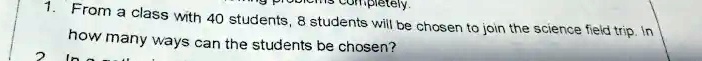completely.
1. From a class with 40 students, 8 students will be chosen to join the science field trip. In
how many ways can the students be chosen?
