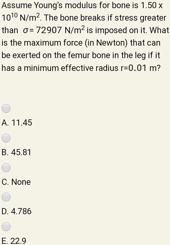 Assume Young's modulus for bone is 1.50 x 10^10 N/m^2. The bone breaks if stress greater than ? = 72907 N/m^2 is imposed on it. What is the maximum force (in Newton) that can be exerted on the femur bone in the leg if it has a minimum effective radius r=0.01 m?
A. 11.45
B. 45.81
C. None
D. 4.786
E. 22.9