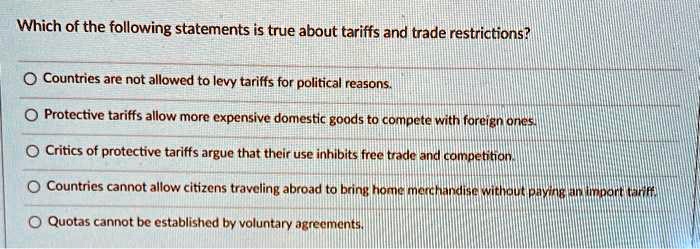 Which of the following statements is true about tariffs and trade restrictions?

Countries are not allowed to levy tariffs for political reasons.
Protective tariffs allow more expensive domestic goods to compete with foreign ones.
Critics of protective tariffs argue that their use inhibits free trade and competition.
Countries cannot allow citizens traveling abroad to bring home merchandise without paying an import tariff.
Quotas cannot be established by voluntary agreements.