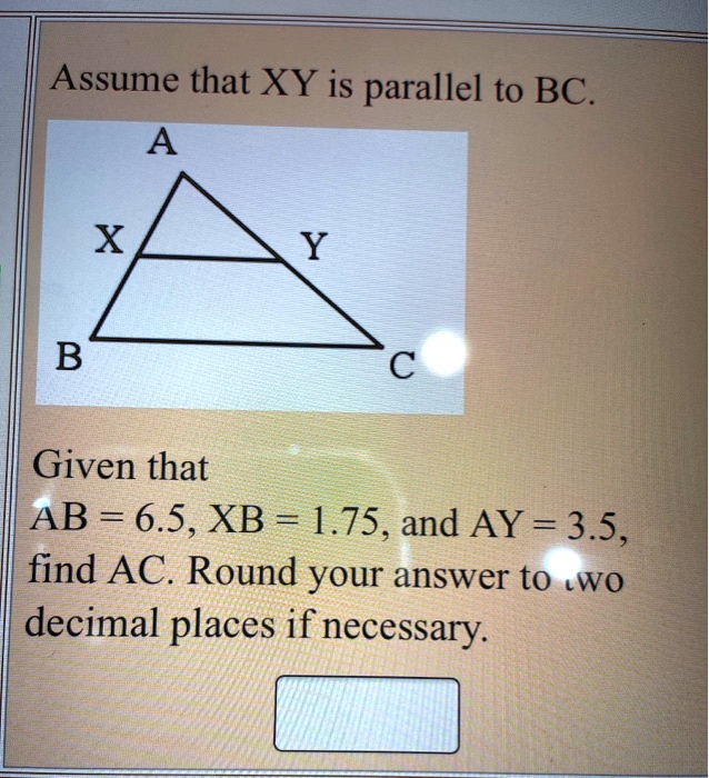 Assume that XY is parallel to BC.
A
X Y
B C
Given that
AB = 6.5, XB = 1.75, and AY = 3.5, find AC. Round your answer to two decimal places if necessary.
