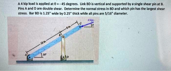 A 4 kip load is applied at θ = 45 degrees. Link BD is vertical and supported by a single shear pin at B. Pins A and D are double shear. Determine the normal stress in BD and which pin has the largest shear stress. Bar BD is 1.25" wide by 0.25" thick while all pins are 5/16" diameter.