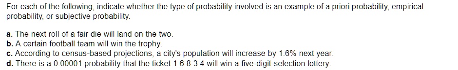 For each of the following, indicate whether the type of probability involved is an example of a priori probability, empirical probability, or subjective probability.

a. The next roll of a fair die will land on the two.
b. A certain football team will win the trophy.
c. According to census-based projections, a city's population will increase by 1.6% next year.
d. There is a 0.00001 probability that the ticket 1 6 8 3 4 will win a five-digit-selection lottery.