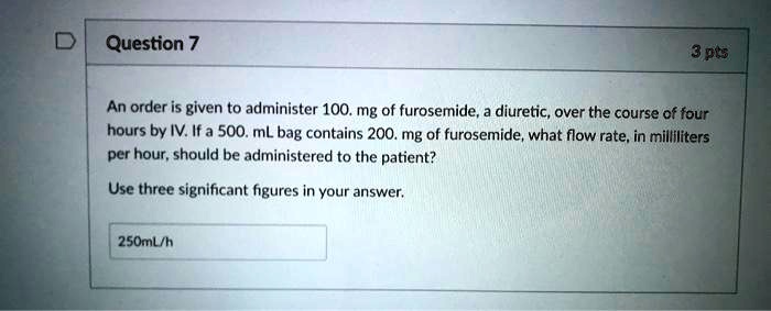 An order is given to administer 100. mg of furosemide, a diuretic, over the course of four hours by IV. If a 500. mL bag contains 200. mg of furosemide, what flow rate, in milliliters per hour, should be administered to the patient?
Use three significant figures in your answer.
250mL/h
