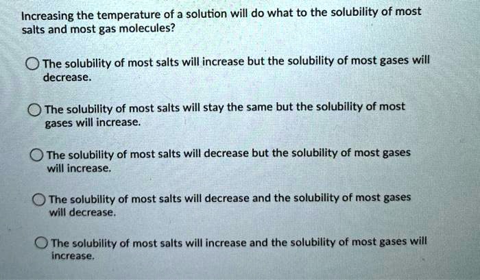 Increasing the temperature of a solution will do what to the solubility of most salts and most gas molecules?

The solubility of most salts will increase but the solubility of most gases will decrease.

The solubility of most salts will stay the same but the solubility of most gases will increase.

The solubility of most salts will decrease but the solubility of most gases will increase.

The solubility of most salts will decrease and the solubility of most gases will decrease.

The solubility of most salts will increase and the solubility of most gases will increase.