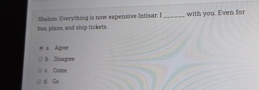 Shalom: Everything is now expensive Intisar: I  with you. Even for bus, plane, and ship tickets.
a. Agree
b. Disagree
c. Come
d. Go