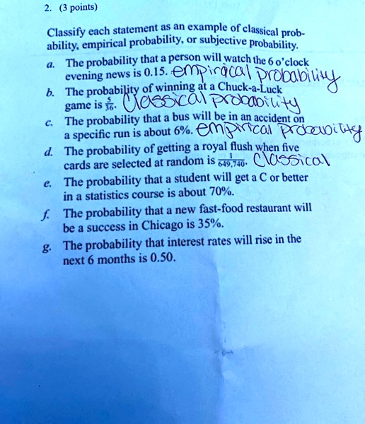 2. (3 points)
Classify each statement as an example of classical probability, empirical probability, or subjective probability.
a. The probability that a person will watch the 6 o'clock evening news is 0.15. empirical probability
b. The probability of winning at a Chuck-a-Luck game is 5/36. Classical probability
c. The probability that a bus will be in an accident on a specific run is about 6%. empirical probability
d. The probability of getting a royal flush when five cards are selected at random is 1/649,740. Classical
e. The probability that a student will get a C or better in a statistics course is about 70%.
f. The probability that a new fast-food restaurant will be a success in Chicago is 35%.
g. The probability that interest rates will rise in the next 6 months is 0.50.