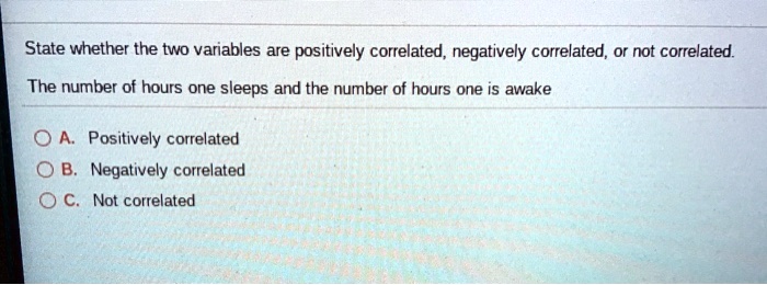 State whether the two variables are positively correlated, negatively correlated, or not correlated.

The number of hours one sleeps and the number of hours one is awake

A. Positively correlated
B. Negatively correlated
C. Not correlated