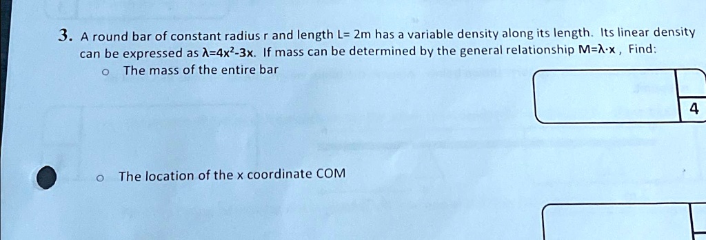 3. A round bar of constant radius r and length L= 2m has a variable density along its length. Its linear density can be expressed as λ = 4x^2 - 3x. If mass can be determined by the general relationship M = λ· x, Find:

? The mass of the entire bar

? The location of the x coordinate COM