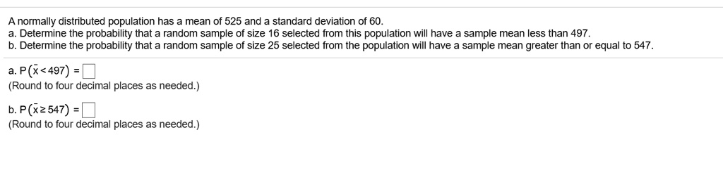 A normally distributed population has a mean of 525 and a standard deviation of 60.
a. Determine the probability that a random sample of size 16 selected from this population will have a sample mean less than 497.
b. Determine the probability that a random sample of size 25 selected from the population will have a sample mean greater than or equal to 547.

a. P(x? < 497) =
(Round to four decimal places as needed.)

b. P(x? ? 547) =
(Round to four decimal places as needed.)