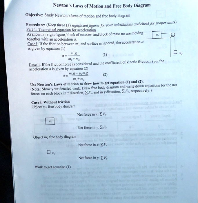 Newton's Laws of Motion and Free Body Diagram
Objective: Study Newton's laws of motion and free body diagram
Procedure: (Keep three (3) significant figures for your calculations and check for proper units)
Part 1: Theoretical equation for acceleration
As shown in right figure, block of mass m1 and block of mass m2 are moving
together with an acceleration a.
Case i: If the friction between m1 and surface is ignored, the acceleration a
is given by equation (1)
a = fracm2gm1 + m2 (1)
Case ii: If the friction force is considered and the coefficient of kinetic friction is muk, the
acceleration a is given by equation (2)
a = fracm2g - muk m1 gm1 + m2 (2)
Use Newton's Laws of motion to show how to get equation (1) and (2).
(Note: Show your detailed work. Draw free body diagram and write down equations for the net
forces on each block in x direction, sum Fx, and in y direction, sum Fy, respectively.)
Case i: Without friction
Object m1 free body diagram
Net force in x: sum Fx
Net force in y: sum Fy
Object m2 free body diagram
Net force in x: sum Fx
Net force in y: sum Fy
Work to get equation (1)