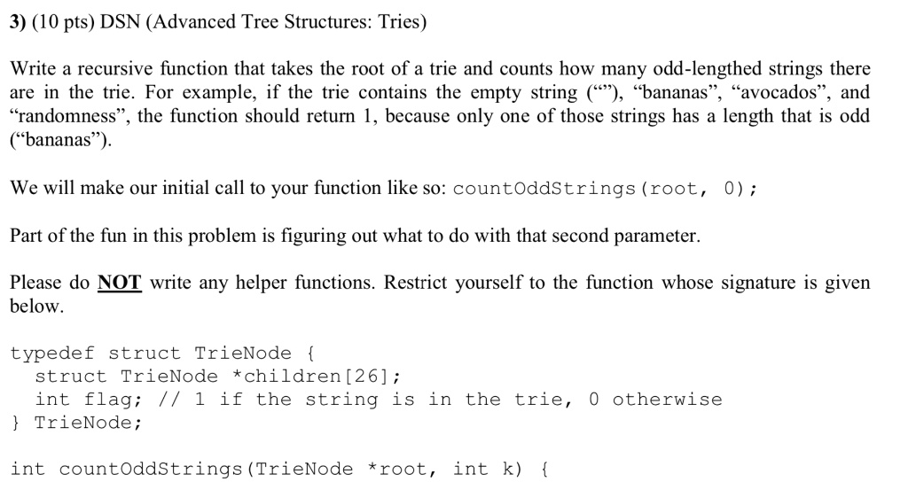 3) (10 pts) DSN (Advanced Tree Structures: Tries)
Write a recursive function that takes the root of a trie and counts how many odd-lengthed strings there
are in the trie. For example, if the trie contains the empty string (""), "bananas", "avocados", and
"randomness", the function should return 1, because only one of those strings has a length that is odd
("bananas").
We will make our initial call to your function like so: countOddStrings (root, 0);
Part of the fun in this problem is figuring out what to do with that second parameter.
Please do NOT write any helper functions. Restrict yourself to the function whose signature is given
below.
typedef struct TrieNode 
struct TrieNode *children [26];
int flag; // 1 if the string is in the trie, 0 otherwise
 TrieNode;
int countOddStrings (TrieNode *root, int k) 