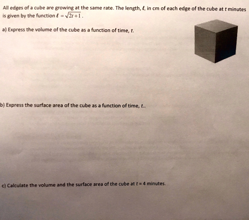 All edges of a cube are growing at the same rate. The length, l, in cm of each edge of the cube at t minutes is given by the function l = ?(2t + 1).

a) Express the volume of the cube as a function of time, t.




b) Express the surface area of the cube as a function of time, t..






c) Calculate the volume and the surface area of the cube at t = 4 minutes.
