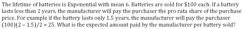 The lifetime of batteries is Exponential with mean 6. Batteries are sold for 100 each. If a battery lasts less than 2 years, the manufacturer will pay the purchaser the pro rata share of the purchase price. For example if the battery lasts only 1.5 years, the manufacturer will pay the purchaser (100)(2 - 1.5)/2 = 25. What is the expected amount paid by the manufacturer per battery sold?