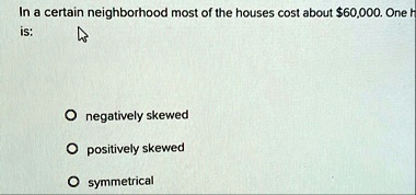in a certain neighborhood most of the houses cost about 60000 one h is o negatively skewed o positively skewed o symmetrical 94048