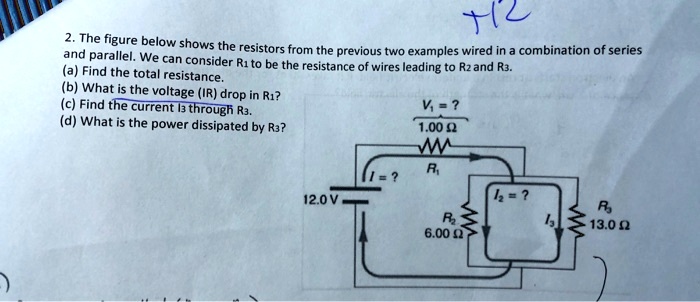 2. The figure below shows the resistors from the previous two examples wired in a combination of series and parallel. We can consider R1 to be the resistance of wires leading to R2 and R3.
(a) Find the total resistance.
(b) What is the voltage (IR) drop in R1?
(c) Find the current I3 through R3.
(d) What is the power dissipated by R3?

V1 = ?
1.00 ?
I = ?
R1
12.0 V
I2 = ?
R2
6.00 ?
I3
R3
13.0 ?
