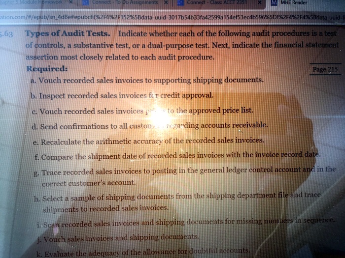 Types of Audit Tests. Indicate whether each of the following audit procedures is a test of controls, a substantive test, or a dual-purpose test. Next, indicate the financial statement assertion most closely related to each audit procedure.
Required:
a. Vouch recorded sales invoices to supporting shipping documents.
b. Inspect recorded sales invoices for credit approval.
c. Vouch recorded sales invoices prices to the approved price list.
d. Send confirmations to all customers regarding accounts receivable.
e. Recalculate the arithmetic accuracy of the recorded sales invoices.
f. Compare the shipment date of recorded sales invoices with the invoice record date.
g. Trace recorded sales invoices to posting in the general ledger control account and in the correct customer's account.
h. Select a sample of shipping documents from the shipping department file and trace shipments to recorded sales invoices.
i. Scan recorded sales invoices and shipping documents for missing numbers in sequence.
j. Vouch sales invoices and shipping documents.
k. Evaluate the adequacy of the allowance for doubtful accounts.