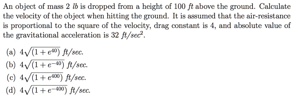 An object of mass 2 lb is dropped from a height of 100 ft above the ground. Calculate the velocity of the object when hitting the ground. It is assumed that the air-resistance is proportional to the square of the velocity, drag constant is 4, and absolute value of the gravitational acceleration is 32 ft/sec².

(a) 4?(1 + e??) ft/sec.
(b) 4?(1 + e???) ft/sec.
(c) 4?(1 + e???) ft/sec.
(d) 4?(1 + e????) ft/sec.
