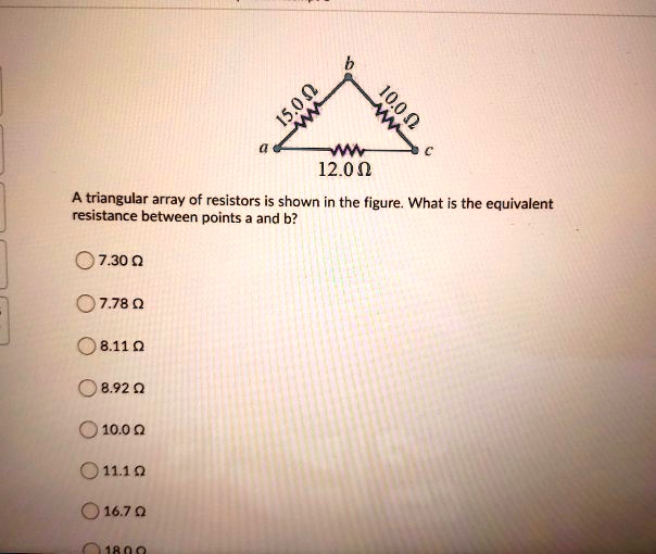 15.0 ?
b
10.0 ?
a
c
12.0 ?
A triangular array of resistors is shown in the figure. What is the equivalent
resistance between points a and b?
7.30 ?
7.78 ?
8.11 ?
8.92 ?
10.0 ?
11.1 ?
16.7 ?
18.0 ?