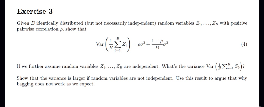 Exercise 3
Given B identically distributed (but not necessarily independent) random variables Z1, …, ZB with positive
pairwise correlation ρ, show that

    Var((1)/(B)∑b=1^B Zb) = ρσ^2 + (1-ρ)/(B)σ^2

(4)
If we further assume random variables Z1, …, ZB are independent. What's the variance Var((1)/(B)∑b=1^B Zb)?
Show that the variance is larger if random variables are not independent. Use this result to argue that why
bagging does not work as we expect.