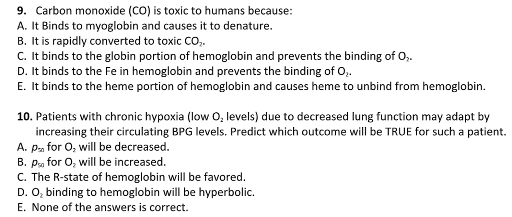 9. Carbon monoxide (CO) is toxic to humans because:
A. It Binds to myoglobin and causes it to denature.
B. It is rapidly converted to toxic CO2.
C. It binds to the globin portion of hemoglobin and prevents the binding of O2.
D. It binds to the Fe in hemoglobin and prevents the binding of O2.
E. It binds to the heme portion of hemoglobin and causes heme to unbind from hemoglobin.

10. Patients with chronic hypoxia (low O2 levels) due to decreased lung function may adapt by
increasing their circulating BPG levels. Predict which outcome will be TRUE for such a patient.
A. p50 for O2 will be decreased.
B. p50 for O2 will be increased.
C. The R-state of hemoglobin will be favored.
D. O2 binding to hemoglobin will be hyperbolic.
E. None of the answers is correct.