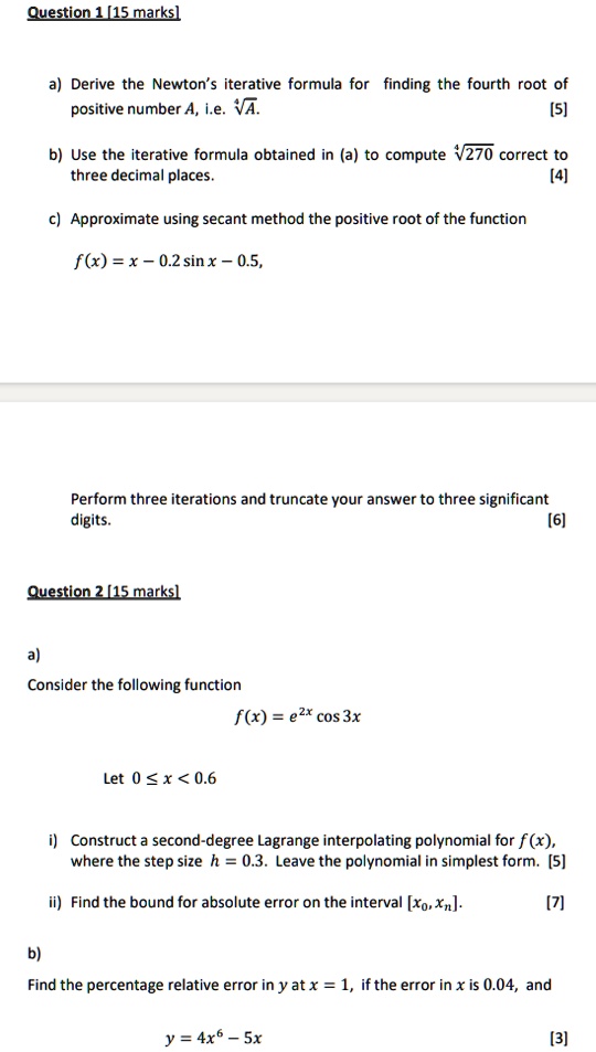 Question 1 [15 marks]
a) Derive the Newton’s iterative formula for finding the fourth root of
positive number A, i.e. ?A. [5]
b) Use the iterative formula obtained in (a) to compute ?270 correct to
three decimal places. [4]
c) Approximate using secant method the positive root of the function
f(x) = x ? 0.2 sin x ? 0.5,
Perform three iterations and truncate your answer to three significant
digits. [6]
Question 2 [15 marks]
a)
Consider the following function
f(x) = e^2x cos 3x
Let 0 ? x < 0.6
i) Construct a second-degree Lagrange interpolating polynomial for f(x),
where the step size h = 0.3. Leave the polynomial in simplest form. [5]
ii) Find the bound for absolute error on the interval [x0, xn]. [7]
b)
Find the percentage relative error in y at x = 1, if the error in x is 0.04, and
y = 4x^6 ? 5x [3]