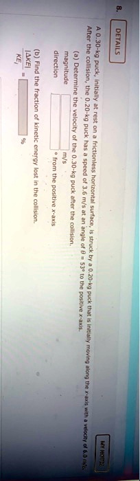 8.
DETAILS
MY MOT22
A 0.30-kg puck, initially at rest on a frictionless horizontal surface, is struck by a 0.20-kg puck that is initially moving along the x-axis with a velocity of 6.0 m/s.
After the collision, the 0.20-kg puck has a speed of 3.6 m/s at an angle of θ = 53^∘ to the positive x-axis.
(a) Determine the velocity of the 0.30-kg puck after the collision.
magnitude
m/s
direction
∘ from the positive x-axis
(b) Find the fraction of kinetic energy lost in the collision.
(Δ KE)/(KEi) = %